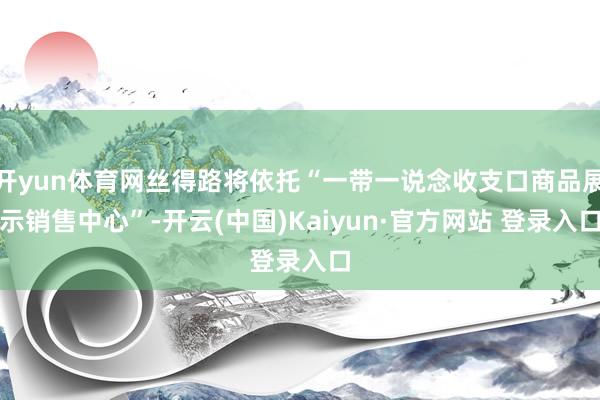 开yun体育网丝得路将依托“一带一说念收支口商品展示销售中心”-开云(中国)Kaiyun·官方网站 登录入口