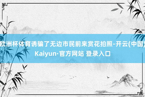欧洲杯体育诱骗了无边市民前来赏花拍照-开云(中国)Kaiyun·官方网站 登录入口