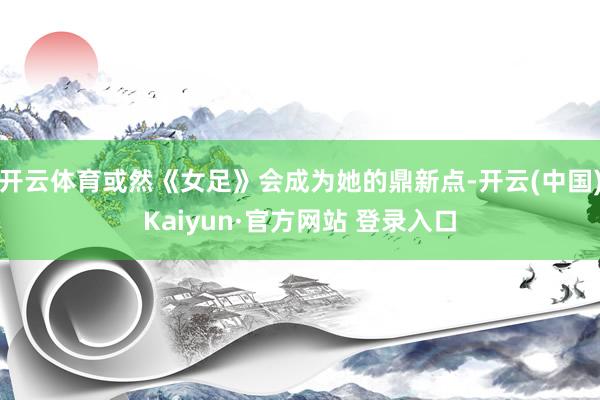 开云体育或然《女足》会成为她的鼎新点-开云(中国)Kaiyun·官方网站 登录入口
