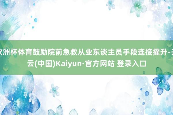 欧洲杯体育鼓励院前急救从业东谈主员手段连接擢升-开云(中国)Kaiyun·官方网站 登录入口