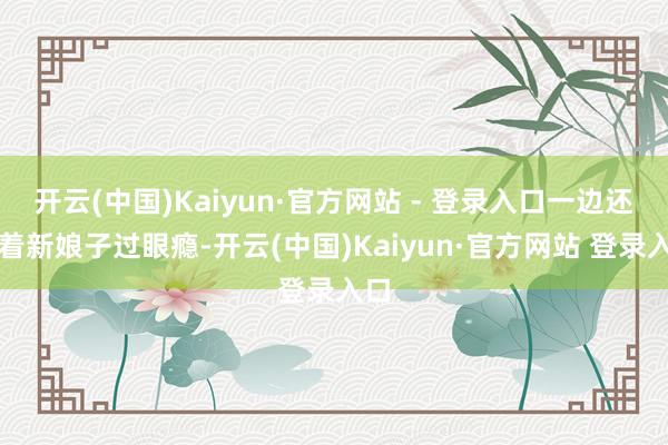 开云(中国)Kaiyun·官方网站 - 登录入口一边还瞅着新娘子过眼瘾-开云(中国)Kaiyun·官方网站 登录入口