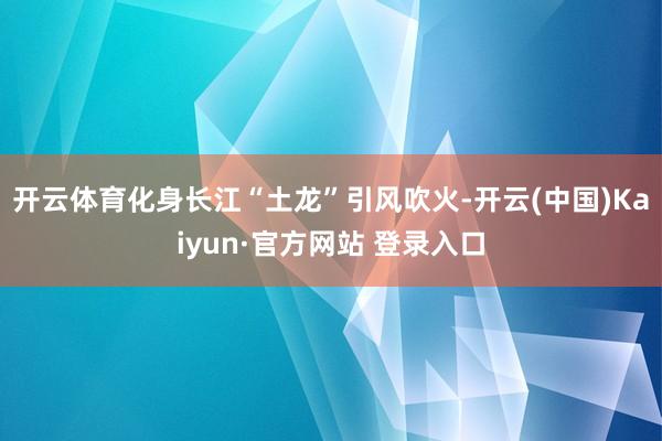 开云体育化身长江“土龙”引风吹火-开云(中国)Kaiyun·官方网站 登录入口