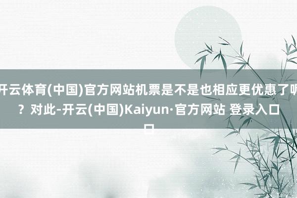 开云体育(中国)官方网站机票是不是也相应更优惠了呢？对此-开云(中国)Kaiyun·官方网站 登录入口
