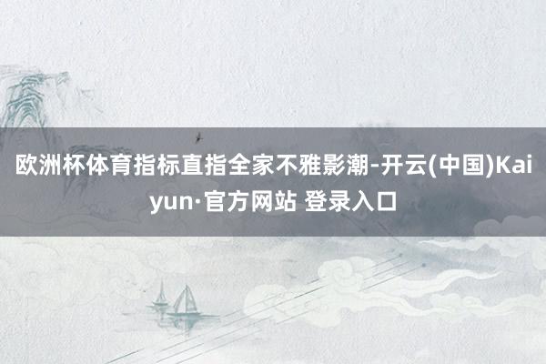 欧洲杯体育指标直指全家不雅影潮-开云(中国)Kaiyun·官方网站 登录入口