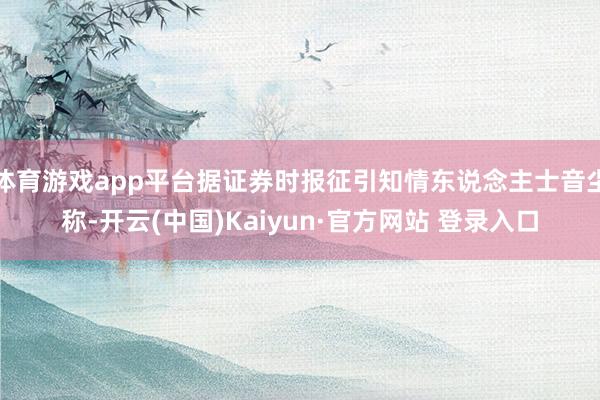 体育游戏app平台据证券时报征引知情东说念主士音尘称-开云(中国)Kaiyun·官方网站 登录入口