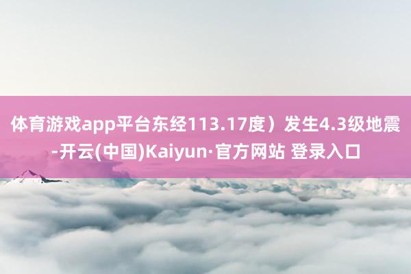体育游戏app平台东经113.17度）发生4.3级地震-开云(中国)Kaiyun·官方网站 登录入口