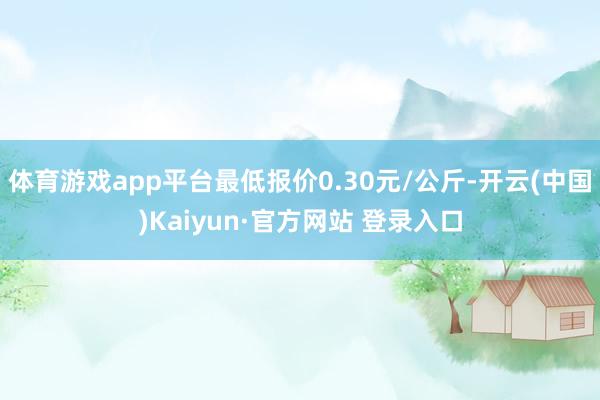 体育游戏app平台最低报价0.30元/公斤-开云(中国)Kaiyun·官方网站 登录入口