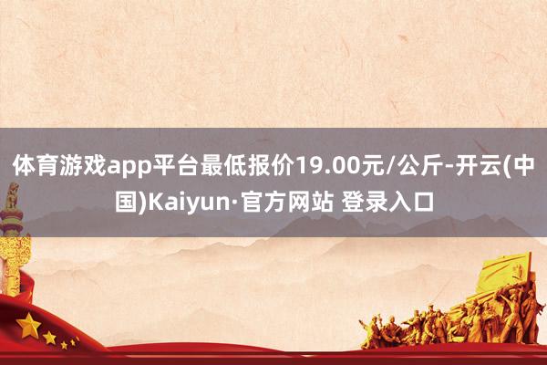 体育游戏app平台最低报价19.00元/公斤-开云(中国)Kaiyun·官方网站 登录入口