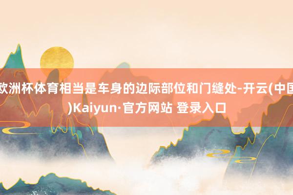欧洲杯体育相当是车身的边际部位和门缝处-开云(中国)Kaiyun·官方网站 登录入口