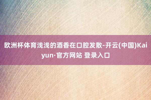 欧洲杯体育浅浅的酒香在口腔发散-开云(中国)Kaiyun·官方网站 登录入口