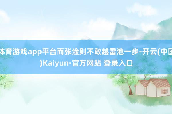 体育游戏app平台而张淦则不敢越雷池一步-开云(中国)Kaiyun·官方网站 登录入口