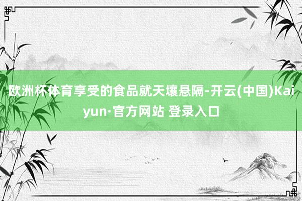 欧洲杯体育享受的食品就天壤悬隔-开云(中国)Kaiyun·官方网站 登录入口