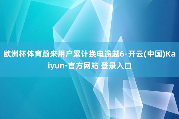 欧洲杯体育蔚来用户累计换电逾越6-开云(中国)Kaiyun·官方网站 登录入口