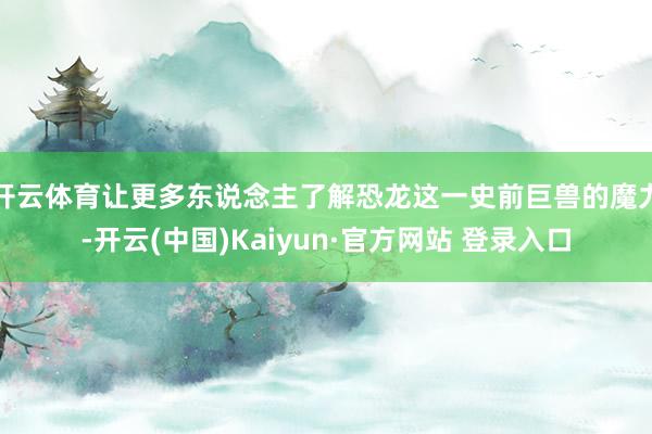 开云体育让更多东说念主了解恐龙这一史前巨兽的魔力-开云(中国)Kaiyun·官方网站 登录入口