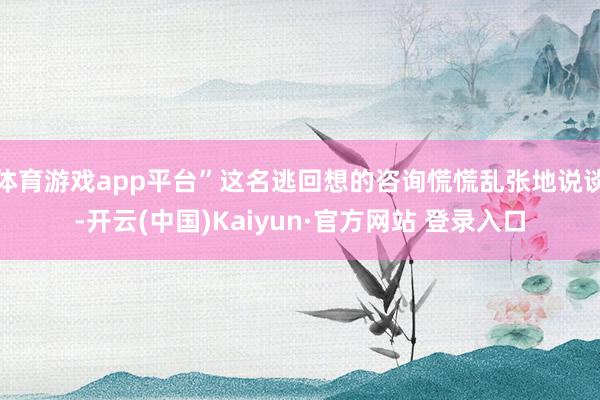 体育游戏app平台”这名逃回想的咨询慌慌乱张地说谈-开云(中国)Kaiyun·官方网站 登录入口