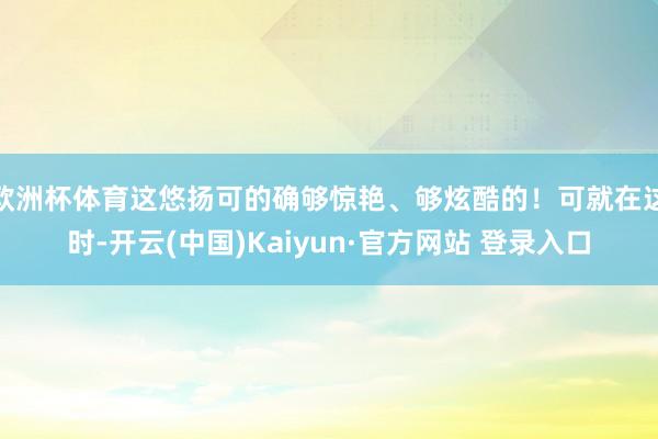 欧洲杯体育这悠扬可的确够惊艳、够炫酷的！可就在这时-开云(中国)Kaiyun·官方网站 登录入口