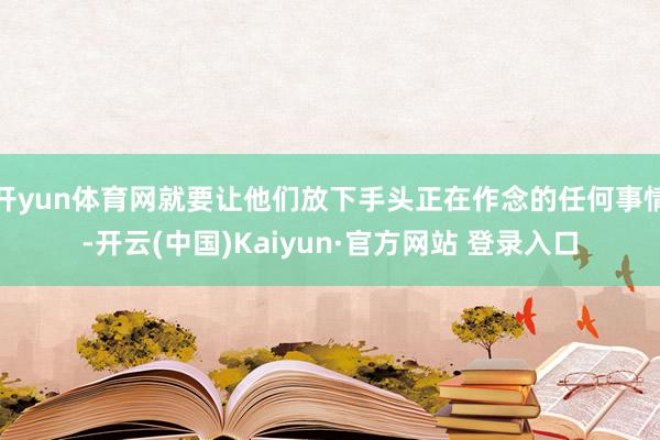 开yun体育网就要让他们放下手头正在作念的任何事情-开云(中国)Kaiyun·官方网站 登录入口