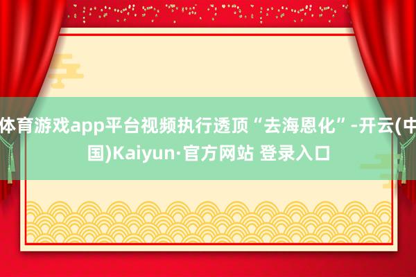 体育游戏app平台视频执行透顶“去海恩化”-开云(中国)Kaiyun·官方网站 登录入口