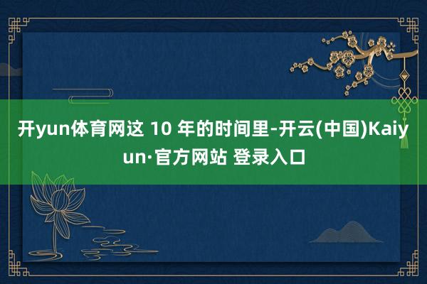 开yun体育网这 10 年的时间里-开云(中国)Kaiyun·官方网站 登录入口