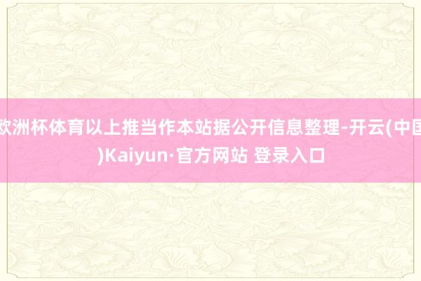 欧洲杯体育以上推当作本站据公开信息整理-开云(中国)Kaiyun·官方网站 登录入口