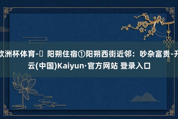 欧洲杯体育-✅阳朔住宿①阳朔西街近邻：吵杂富贵-开云(中国)Kaiyun·官方网站 登录入口