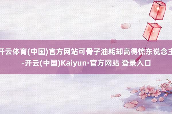开云体育(中国)官方网站可骨子油耗却高得惊东说念主-开云(中国)Kaiyun·官方网站 登录入口