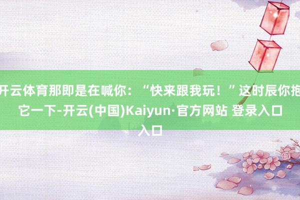 开云体育那即是在喊你：“快来跟我玩！”这时辰你抱它一下-开云(中国)Kaiyun·官方网站 登录入口