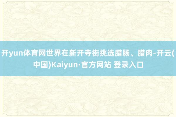 开yun体育网世界在新开寺街挑选腊肠、腊肉-开云(中国)Kaiyun·官方网站 登录入口