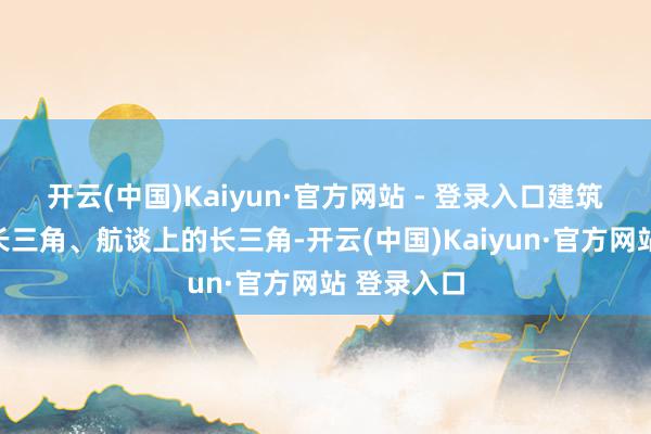 开云(中国)Kaiyun·官方网站 - 登录入口建筑轨谈上的长三角、航谈上的长三角-开云(中国)Kaiyun·官方网站 登录入口