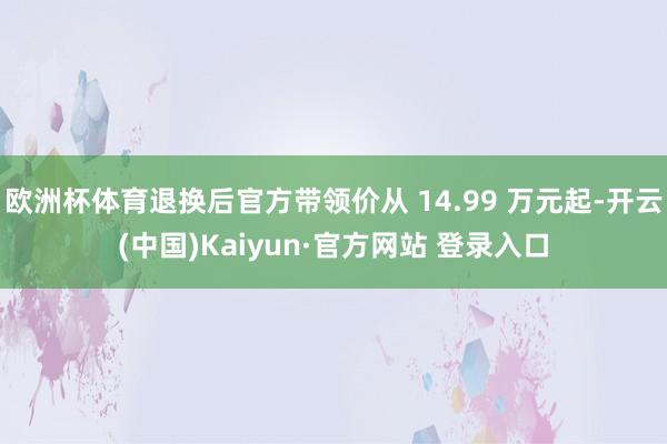 欧洲杯体育退换后官方带领价从 14.99 万元起-开云(中国)Kaiyun·官方网站 登录入口