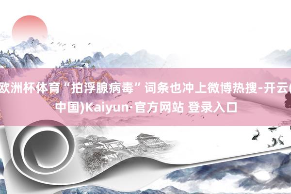 欧洲杯体育“拍浮腺病毒”词条也冲上微博热搜-开云(中国)Kaiyun·官方网站 登录入口