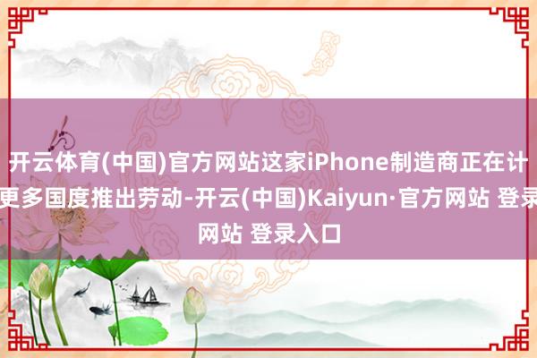 开云体育(中国)官方网站这家iPhone制造商正在计议在更多国度推出劳动-开云(中国)Kaiyun·官方网站 登录入口