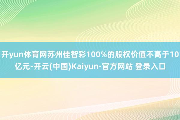 开yun体育网苏州佳智彩100%的股权价值不高于10亿元-开云(中国)Kaiyun·官方网站 登录入口