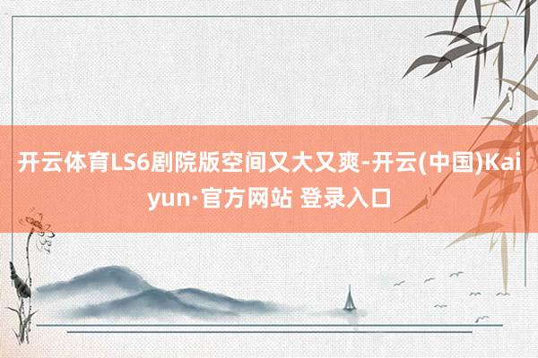 开云体育LS6剧院版空间又大又爽-开云(中国)Kaiyun·官方网站 登录入口