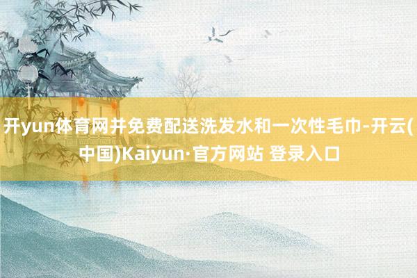 开yun体育网并免费配送洗发水和一次性毛巾-开云(中国)Kaiyun·官方网站 登录入口