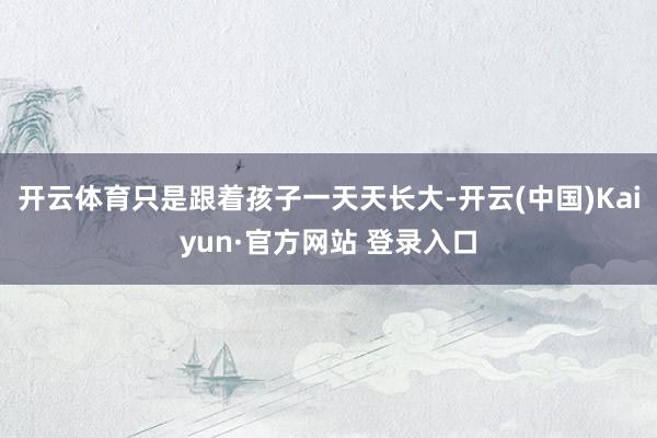 开云体育只是跟着孩子一天天长大-开云(中国)Kaiyun·官方网站 登录入口