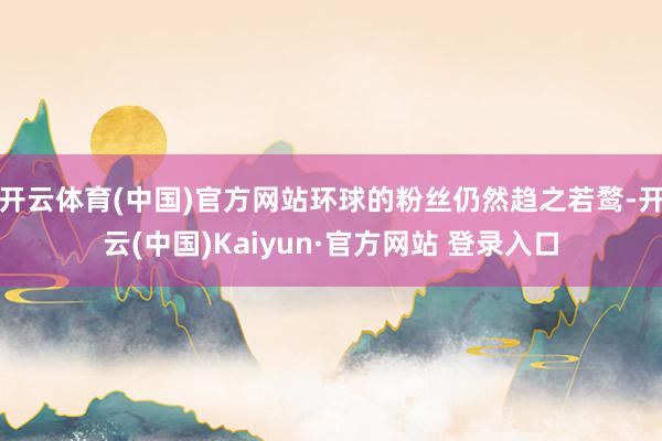 开云体育(中国)官方网站环球的粉丝仍然趋之若鹜-开云(中国)Kaiyun·官方网站 登录入口