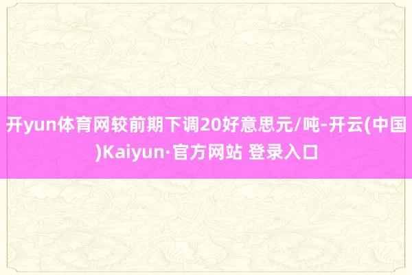 开yun体育网较前期下调20好意思元/吨-开云(中国)Kaiyun·官方网站 登录入口