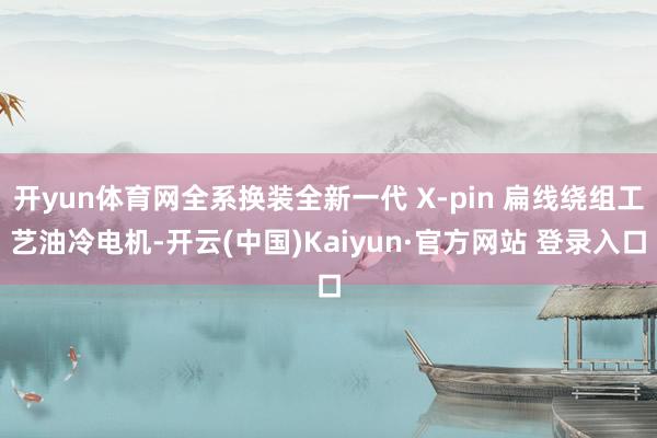 开yun体育网全系换装全新一代 X-pin 扁线绕组工艺油冷电机-开云(中国)Kaiyun·官方网站 登录入口