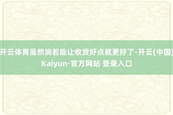 开云体育虽然淌若能让收货好点就更好了-开云(中国)Kaiyun·官方网站 登录入口