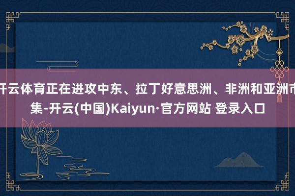 开云体育正在进攻中东、拉丁好意思洲、非洲和亚洲市集-开云(中国)Kaiyun·官方网站 登录入口