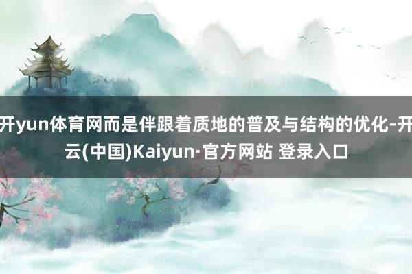 开yun体育网而是伴跟着质地的普及与结构的优化-开云(中国)Kaiyun·官方网站 登录入口