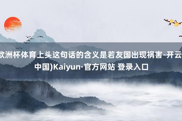 欧洲杯体育上头这句话的含义是若友国出现祸害-开云(中国)Kaiyun·官方网站 登录入口