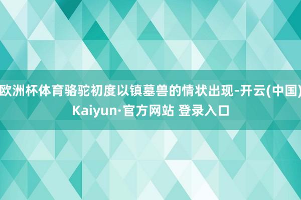 欧洲杯体育骆驼初度以镇墓兽的情状出现-开云(中国)Kaiyun·官方网站 登录入口