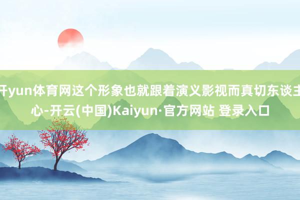 开yun体育网这个形象也就跟着演义影视而真切东谈主心-开云(中国)Kaiyun·官方网站 登录入口