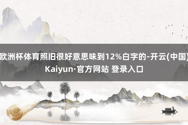 欧洲杯体育照旧很好意思味到12%白字的-开云(中国)Kaiyun·官方网站 登录入口