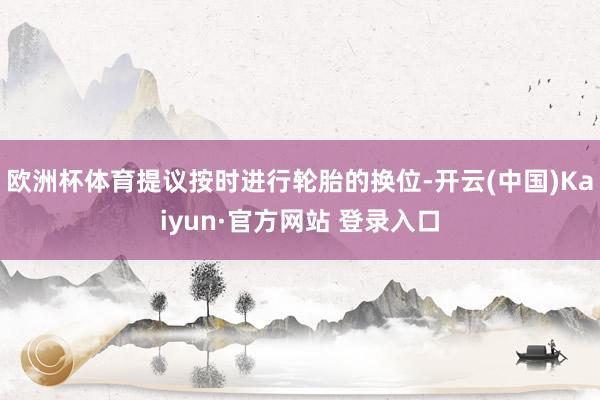 欧洲杯体育提议按时进行轮胎的换位-开云(中国)Kaiyun·官方网站 登录入口