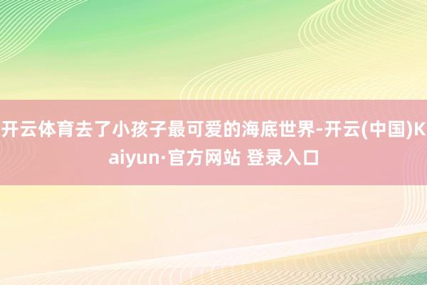 开云体育去了小孩子最可爱的海底世界-开云(中国)Kaiyun·官方网站 登录入口