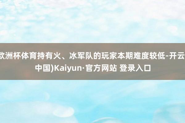 欧洲杯体育持有火、冰军队的玩家本期难度较低-开云(中国)Kaiyun·官方网站 登录入口