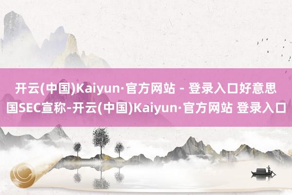开云(中国)Kaiyun·官方网站 - 登录入口　　好意思国SEC宣称-开云(中国)Kaiyun·官方网站 登录入口